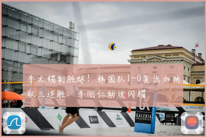 李太锡制胜球!韩国队1-0复仇加纳取三连胜,李刚仁助攻闪耀