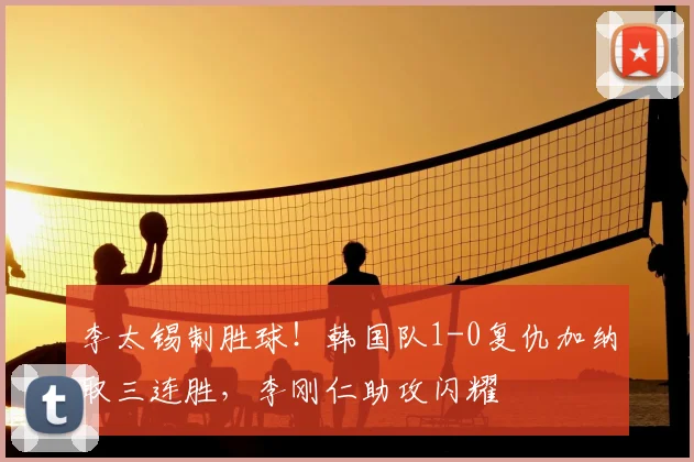 李太锡制胜球!韩国队1-0复仇加纳取三连胜,李刚仁助攻闪耀